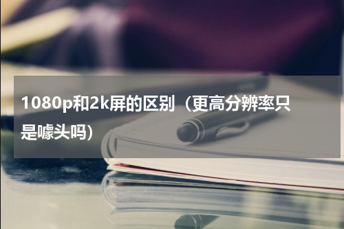 1080p和2k屏的区别（更高分辨率只是噱头吗）