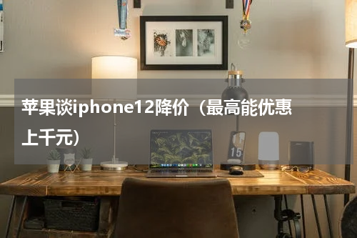 苹果谈iphone12降价（最高能优惠上千元）