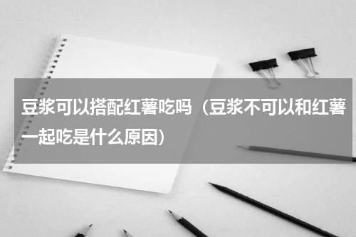豆浆可以搭配红薯吃吗（豆浆不可以和红薯一起吃是什么原因）