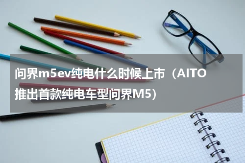 问界m5ev纯电什么时候上市（AITO推出首款纯电车型问界M5）