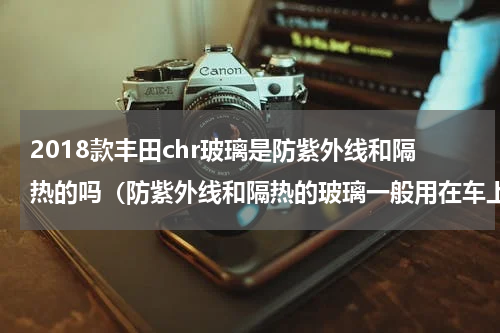 2018款丰田chr玻璃是防紫外线和隔热的吗（防紫外线和隔热的玻璃一般用在车上）