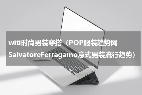 witi时尚男装穿搭（POP服装趋势网SalvatoreFerragamo意式男装流行趋势）