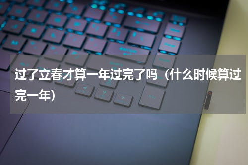 过了立春才算一年过完了吗（什么时候算过完一年）