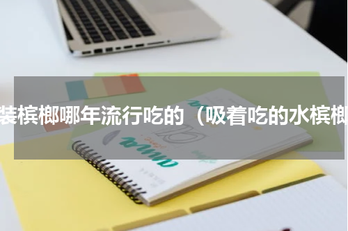 袋装槟榔哪年流行吃的（吸着吃的水槟榔）