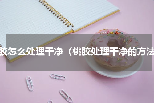 桃胶怎么处理干净（桃胶处理干净的方法）