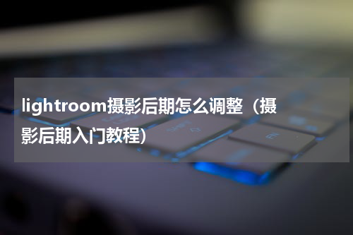 lightroom摄影后期怎么调整（摄影后期入门教程）