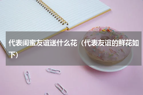 代表闺蜜友谊送什么花（代表友谊的鲜花如下）