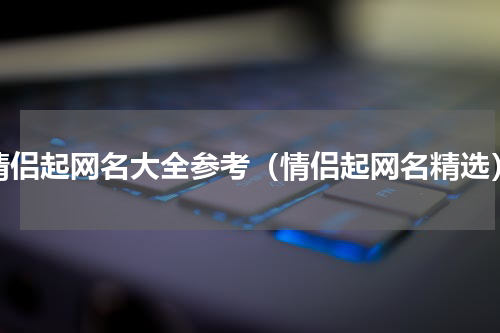 情侣起网名大全参考（情侣起网名精选）