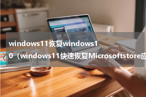 windows11恢复windows10（windows11快速恢复Microsoftstore应用商店）