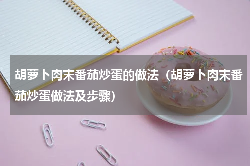 胡萝卜肉末番茄炒蛋的做法（胡萝卜肉末番茄炒蛋做法及步骤）
