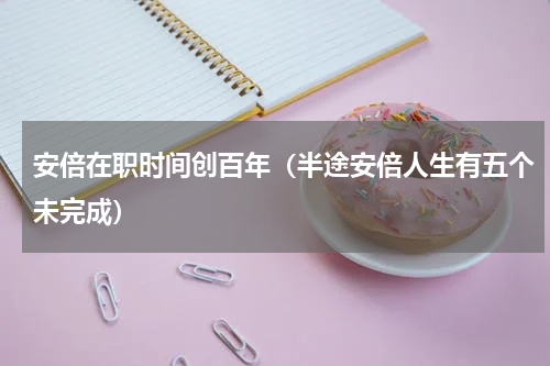 安倍在职时间创百年（半途安倍人生有五个未完成）
