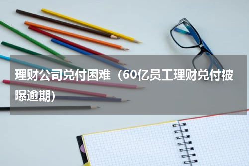 理财公司兑付困难（60亿员工理财兑付被曝逾期）