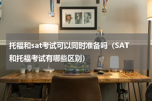 托福和sat考试可以同时准备吗（SAT和托福考试有哪些区别）