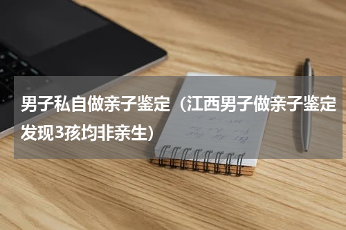 男子私自做亲子鉴定（江西男子做亲子鉴定发现3孩均非亲生）