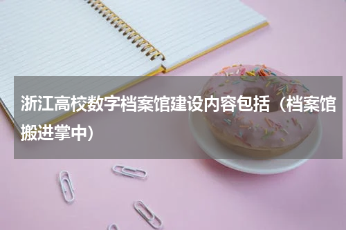 浙江高校数字档案馆建设内容包括（档案馆搬进掌中）