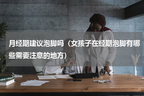 月经期建议泡脚吗（女孩子在经期泡脚有哪些需要注意的地方）