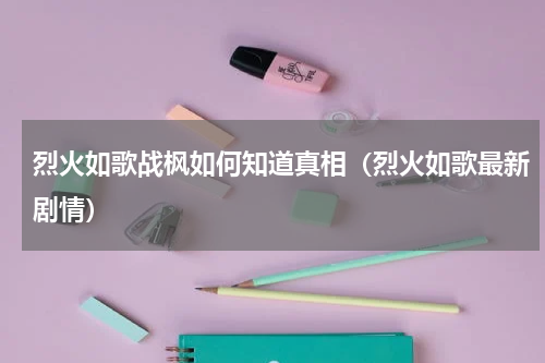 烈火如歌战枫如何知道真相（烈火如歌最新剧情）