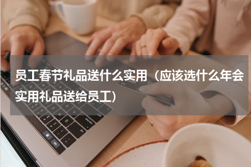 员工春节礼品送什么实用（应该选什么年会实用礼品送给员工）