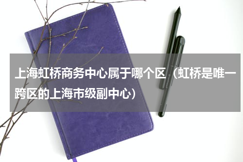 上海虹桥商务中心属于哪个区（虹桥是唯一跨区的上海市级副中心）