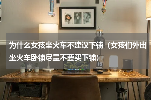 为什么女孩坐火车不建议下铺（女孩们外出坐火车卧铺尽量不要买下铺）