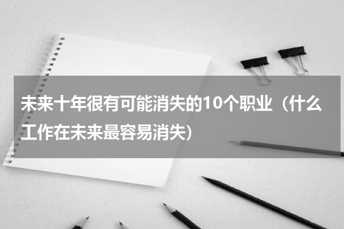未来十年很有可能消失的10个职业（什么工作在未来最容易消失）