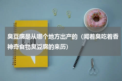 臭豆腐是从哪个地方出产的（闻着臭吃着香神奇食物臭豆腐的来历）