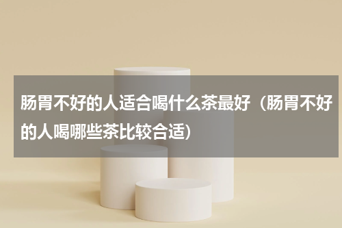 肠胃不好的人适合喝什么茶最好（肠胃不好的人喝哪些茶比较合适）