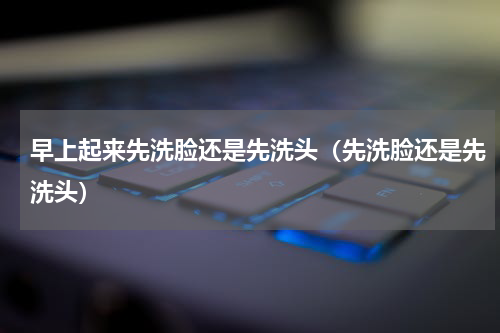 早上起来先洗脸还是先洗头（先洗脸还是先洗头）