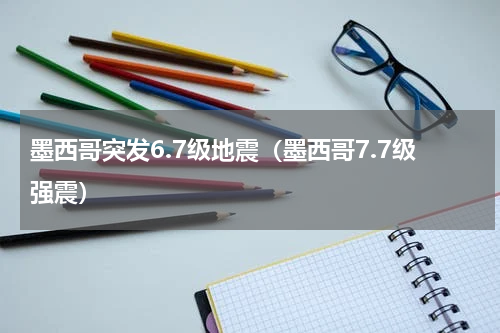 墨西哥突发6.7级地震（墨西哥7.7级强震）