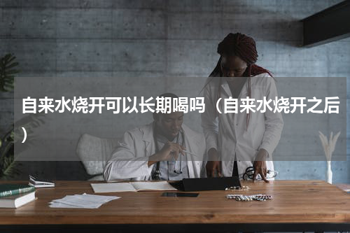 自来水烧开可以长期喝吗（自来水烧开之后）