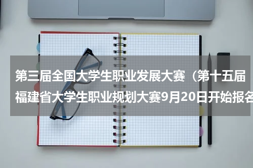 第三届全国大学生职业发展大赛（第十五届福建省大学生职业规划大赛9月20日开始报名）