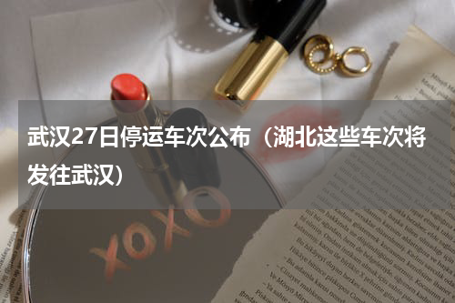 武汉27日停运车次公布（湖北这些车次将发往武汉）