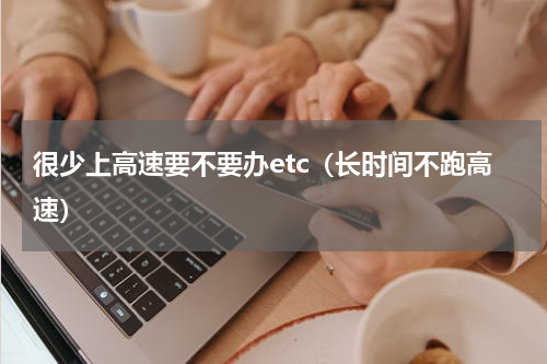 很少上高速要不要办etc（长时间不跑高速）