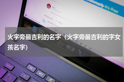 火字旁最吉利的名字（火字旁最吉利的字女孩名字）
