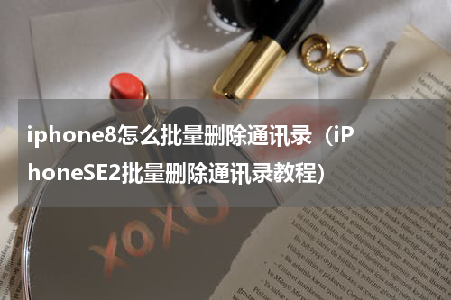 iphone8怎么批量删除通讯录（iPhoneSE2批量删除通讯录教程）