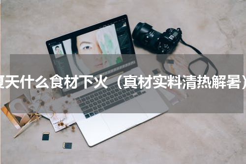 夏天什么食材下火（真材实料清热解暑）