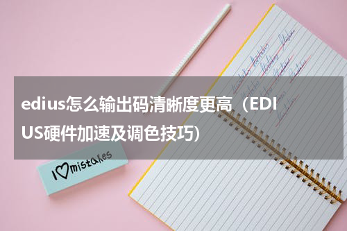 edius怎么输出码清晰度更高（EDIUS硬件加速及调色技巧）