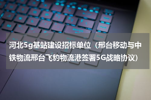 河北5g基站建设招标单位（邢台移动与中铁物流邢台飞豹物流港签署5G战略协议）