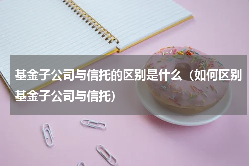 基金子公司与信托的区别是什么（如何区别基金子公司与信托）