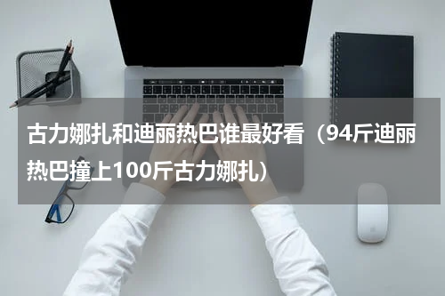 古力娜扎和迪丽热巴谁最好看（94斤迪丽热巴撞上100斤古力娜扎）