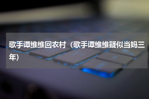 歌手谭维维回农村（歌手谭维维疑似当妈三年）