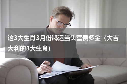 这3大生肖3月份鸿运当头富贵多金（大吉大利的3大生肖）