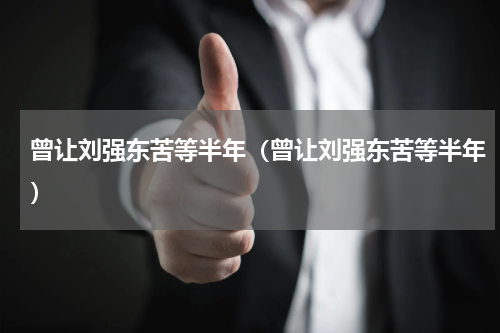 曾让刘强东苦等半年（曾让刘强东苦等半年）