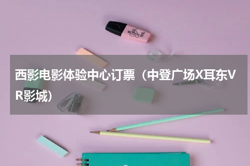 西影电影体验中心订票（中登广场X耳东VR影城）
