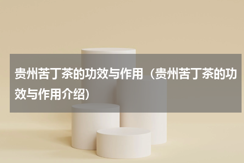 贵州苦丁茶的功效与作用（贵州苦丁茶的功效与作用介绍）