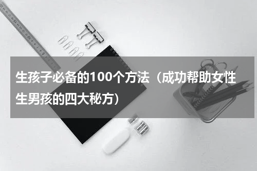 生孩子必备的100个方法（成功帮助女性生男孩的四大秘方）