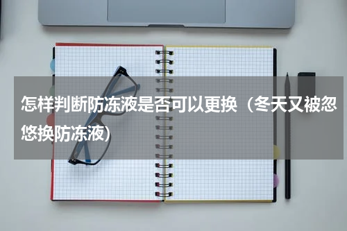 怎样判断防冻液是否可以更换（冬天又被忽悠换防冻液）