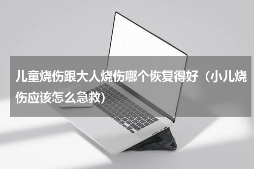 儿童烧伤跟大人烧伤哪个恢复得好（小儿烧伤应该怎么急救）