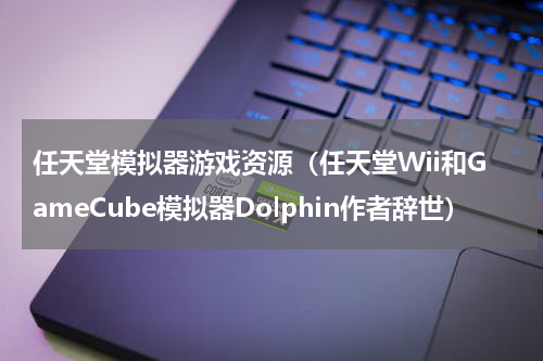 任天堂模拟器游戏资源（任天堂Wii和GameCube模拟器Dolphin作者辞世）