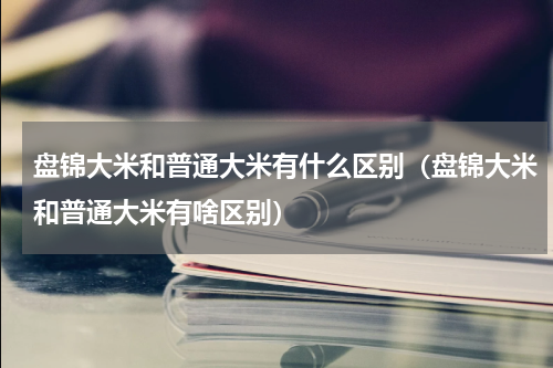 盘锦大米和普通大米有什么区别（盘锦大米和普通大米有啥区别）